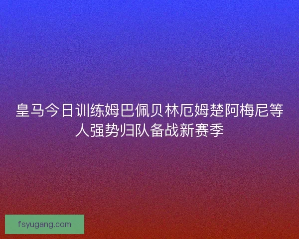 皇马今日训练姆巴佩贝林厄姆楚阿梅尼等人强势归队备战新赛季 皇马今日训练姆巴佩贝林厄姆楚阿梅尼等人强势归队备战新赛季