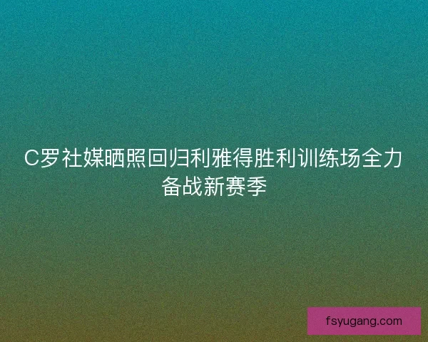 C罗社媒晒照回归利雅得胜利训练场全力备战新赛季