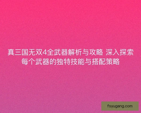 真三国无双4全武器解析与攻略 深入探索每个武器的独特技能与搭配策略