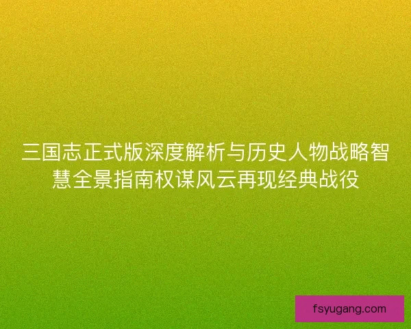 三国志正式版深度解析与历史人物战略智慧全景指南权谋风云再现经典战役