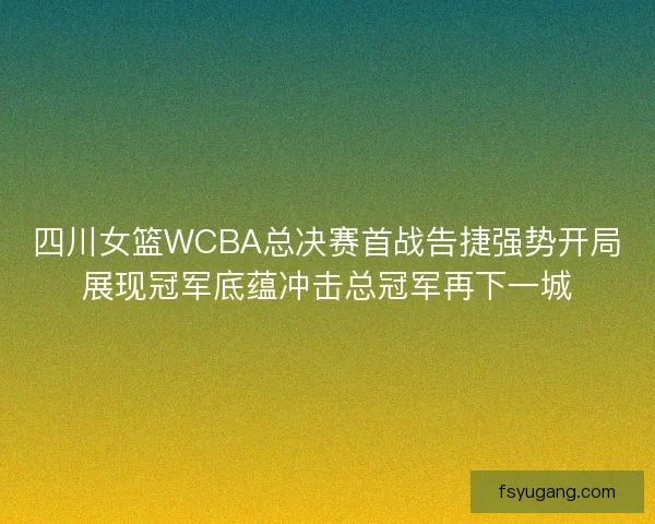 四川女篮WCBA总决赛首战告捷强势开局展现冠军底蕴冲击总冠军再下一城