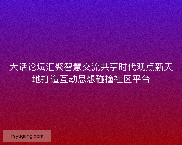 大话论坛汇聚智慧交流共享时代观点新天地打造互动思想碰撞社区平台