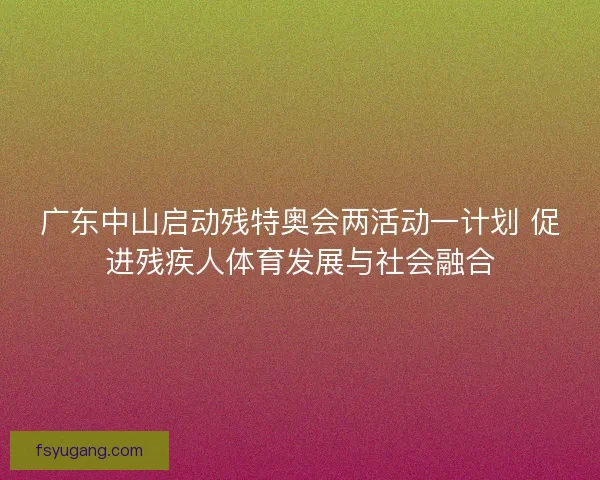广东中山启动残特奥会两活动一计划 促进残疾人体育发展与社会融合 广东中山启动残特奥会两活动一计划 促进残疾人体育发展与社会融合