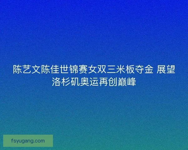 陈艺文陈佳世锦赛女双三米板夺金 展望洛杉矶奥运再创巅峰