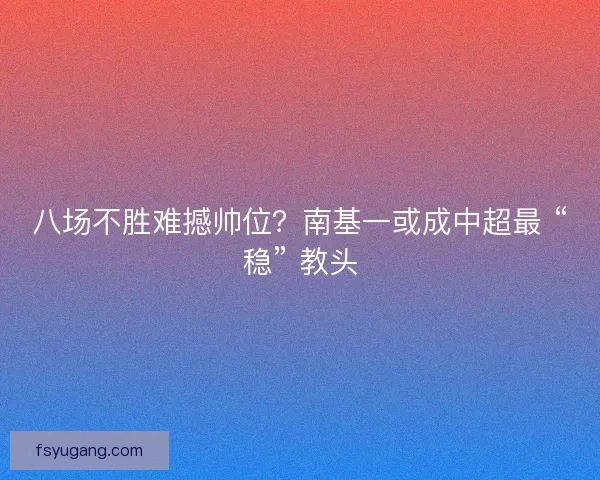 八场不胜难撼帅位？南基一或成中超最 “稳” 教头
