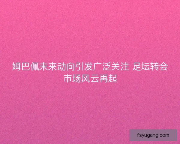 姆巴佩未来动向引发广泛关注 足坛转会市场风云再起
