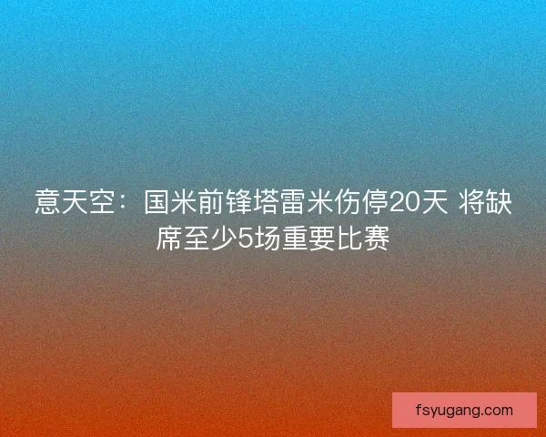 意天空:国米前锋塔雷米伤停20天 将缺席至少5场重要比赛 意天空:国米前锋塔雷米伤停20天 将缺席至少5场重要比赛