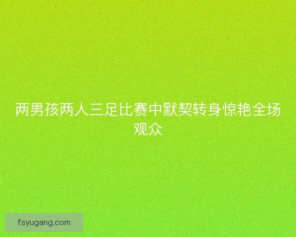 两男孩两人三足比赛中默契转身惊艳全场观众 两男孩两人三足比赛中默契转身惊艳全场观众