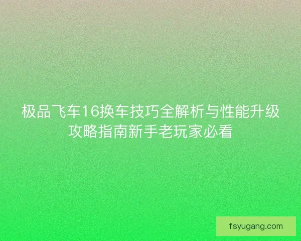 极品飞车16换车技巧全解析与性能升级攻略指南新手老玩家必看 极品飞车16换车技巧全解析与性能升级攻略指南新手老玩家必看