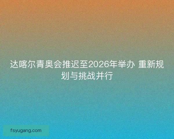 达喀尔青奥会推迟至2026年举办 重新规划与挑战并行 达喀尔青奥会推迟至2026年举办 重新规划与挑战并行