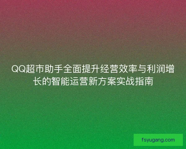 QQ超市助手全面提升经营效率与利润增长的智能运营新方案实战指南 QQ超市助手全面提升经营效率与利润增长的智能运营新方案实战指南