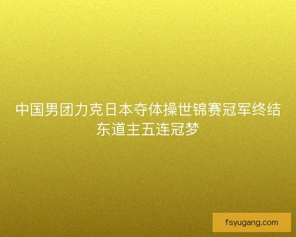 中国男团力克日本夺体操世锦赛冠军终结东道主五连冠梦