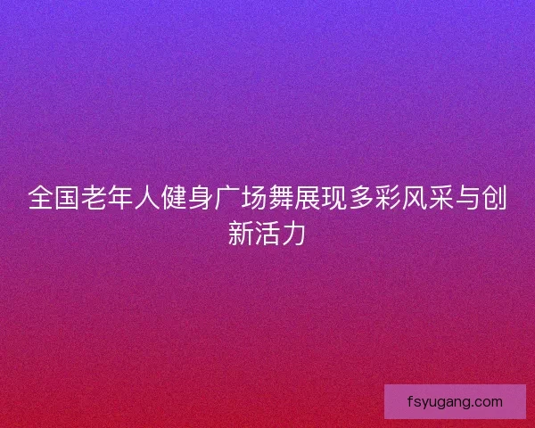全国老年人健身广场舞展现多彩风采与创新活力 全国老年人健身广场舞展现多彩风采与创新活力