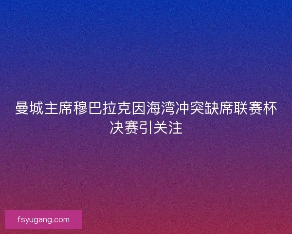 曼城主席穆巴拉克因海湾冲突缺席联赛杯决赛引关注 曼城主席穆巴拉克因海湾冲突缺席联赛杯决赛引关注