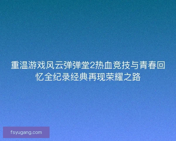 重温游戏风云弹弹堂2热血竞技与青春回忆全纪录经典再现荣耀之路 重温游戏风云弹弹堂2热血竞技与青春回忆全纪录经典再现荣耀之路