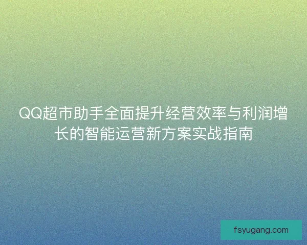 QQ超市助手全面提升经营效率与利润增长的智能运营新方案实战指南