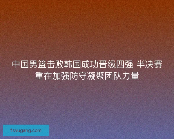 中国男篮击败韩国成功晋级四强 半决赛重在加强防守凝聚团队力量