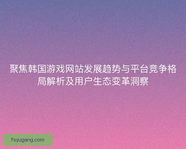 聚焦韩国游戏网站发展趋势与平台竞争格局解析及用户生态变革洞察