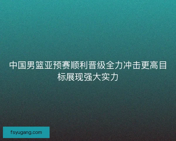 中国男篮亚预赛顺利晋级全力冲击更高目标展现强大实力 中国男篮亚预赛顺利晋级全力冲击更高目标展现强大实力
