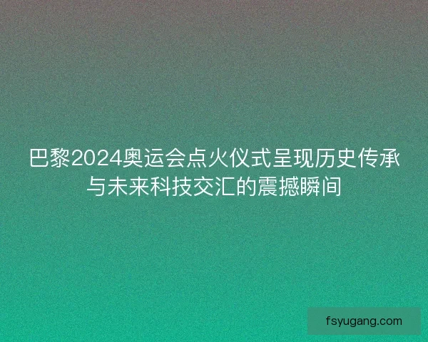 巴黎2024奥运会点火仪式呈现历史传承与未来科技交汇的震撼瞬间 巴黎2024奥运会点火仪式呈现历史传承与未来科技交汇的震撼瞬间