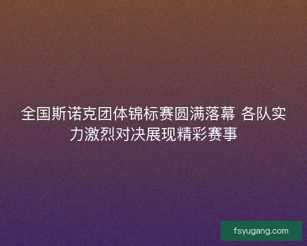 全国斯诺克团体锦标赛圆满落幕 各队实力激烈对决展现精彩赛事 全国斯诺克团体锦标赛圆满落幕 各队实力激烈对决展现精彩赛事
