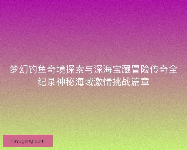 梦幻钓鱼奇境探索与深海宝藏冒险传奇全纪录神秘海域激情挑战篇章 梦幻钓鱼奇境探索与深海宝藏冒险传奇全纪录神秘海域激情挑战篇章