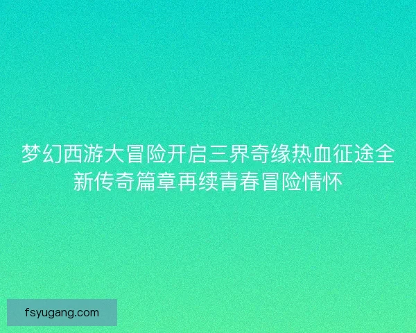 梦幻西游大冒险开启三界奇缘热血征途全新传奇篇章再续青春冒险情怀 梦幻西游大冒险开启三界奇缘热血征途全新传奇篇章再续青春冒险情怀